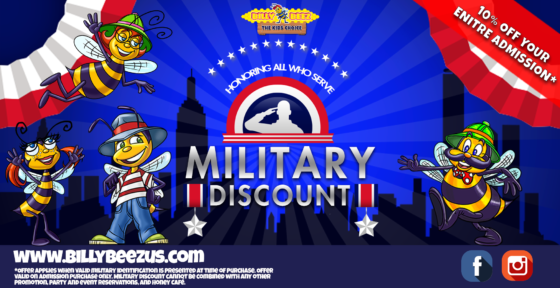 Billy Beez
The Kids Choice
Honoring All Who Served
Military Discount
10% off your entire admission*
www.billybeezus.com
*Offer applies when valid military identification is presented at time of purchase. Offer valid on admission purchase only. Military discount cannot be combined with any other promotion, party and event reservations, and Honey Café.