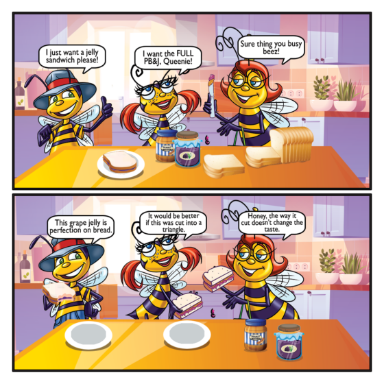 Saturday Cartoon- The Beez make a PB&J sandwich. Billy: I just want a jelly sandwich please! Honey: I want the FULL PB&J, Queenie! Queenie: Sure thing you busy beez! Billy: This grape helly is perfection on bread! Honey: It would be better is this was cut into a triangle! Queenie: Honey, the way you cut it doesn't change the taste!