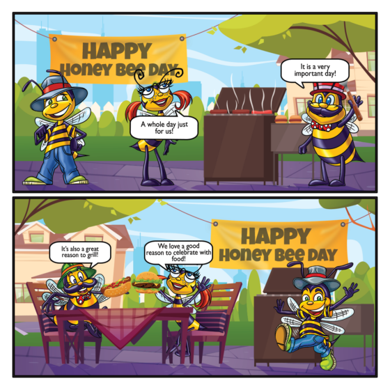 Banner: Happy Honey Bee Day Honey: A whole day just for us! Papa: It is a very important day! Papa: It's also a great reason to grill! Honey: We love a good reason to celebrate with food!