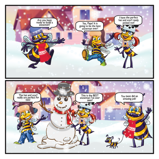 Papa: Are Beez ready to build a snowman? Billy: Yes, Papa! It is going to be the best snowman ever! Honey: I ahve the perfect hat and scarf ready picked out! Billy: The hat and scarf really are perfect for him! Honey: This is the BEST snowman I've ever seen! Papa: You beez did an amazing job!