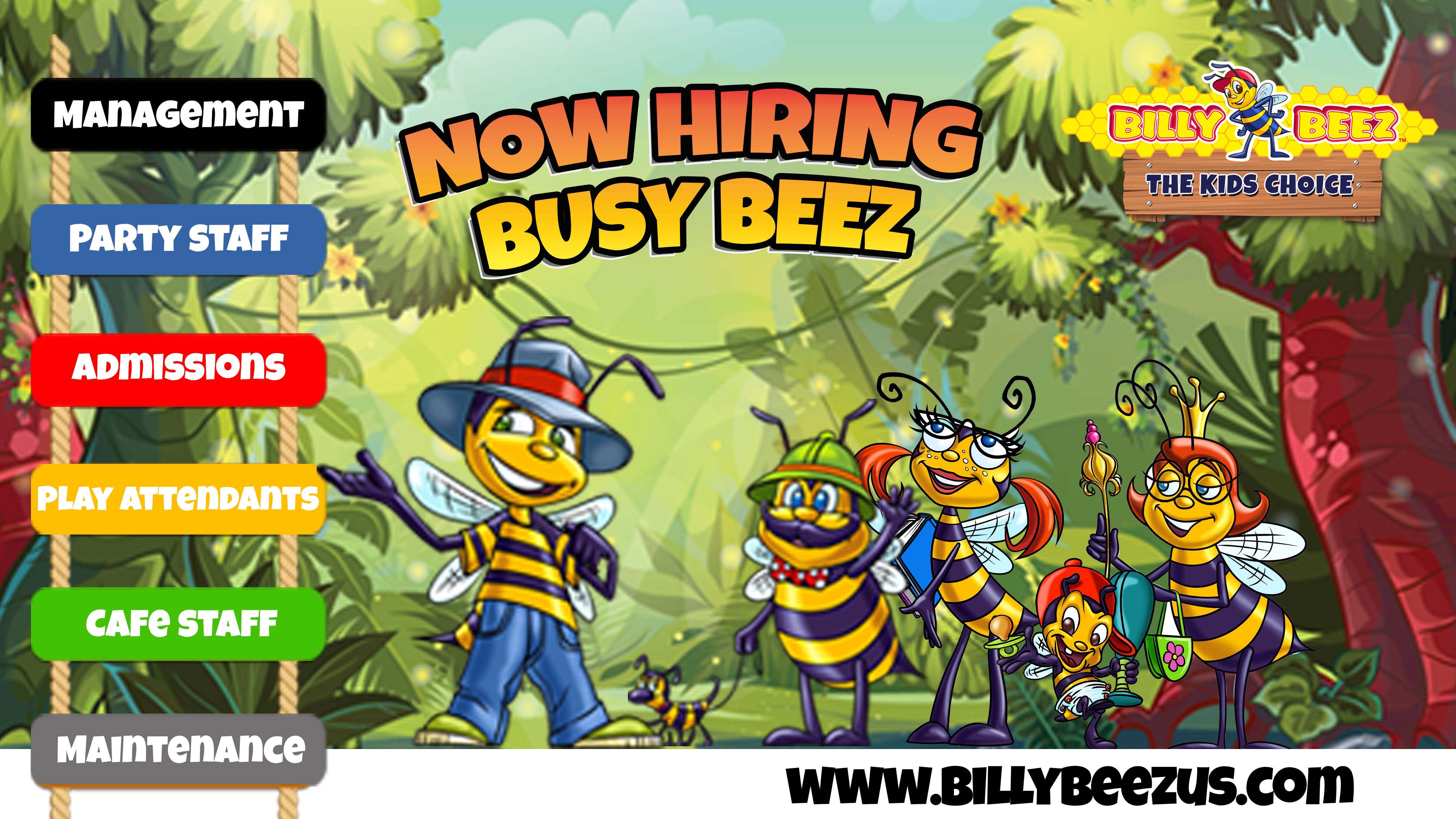 Billy Beez
The Kids Choice
Now Hiring Busy Beez
Management
Party Staff
Admissions
Play Attendants
Cafe Staff
Maintenance
www.billybeezus.com
