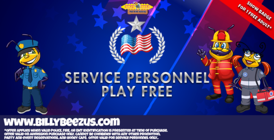 Billy Beez The Kids Choice Service Personnel Play Free *Show badge for 1 free Adult* www.billybeezus.com *Offer applies when valid police, fire, or EMT identification is presented at time of purchase. Offer valid on admission purchase only. Cannot be combined with any other promotion, party and event reservations, and Honey Café. Offer valid for service personnel only.