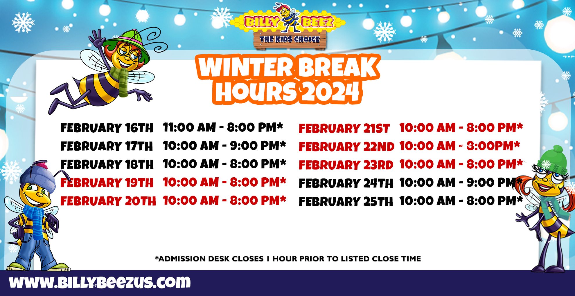 Billy Beez The Kids Choice Billy Beez Kingston Collection Winter Break Hours 2024 February 16th 11:00am - 8:00pm* February 17th 10:00am - 9:00pm* February 18th 10:00am - 8:00pm* February 19th 10:00am- 8:00pm* February 20th 10:00am - 8:00pm* February 21st 10:00am - 8:00pm* Febraury 22nd 10:00am - 8:00pm* February 23rd 10:00am - 8:00pm* February 24th 10:00am - 9:00pm* February 25th 10:00am - 8:00pm* *Admission desk closes 1 hour prior to listed close time* www.billybeezus.com