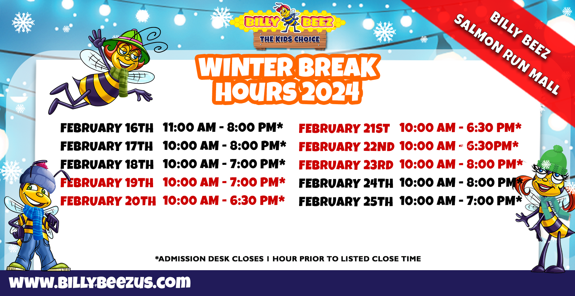 Billy Beez The Kids Choice Billy Beez Salmon Run Mall Winter Break Hours 2024 February 16th 11:00am - 8:00pm* February 17th 10:00am - 8:00pm* February 18th 10:00am - 7:00pm* February 19th 10:00am- 7:00pm* February 20th 10:00am - 6:30pm* February 21st 10:00am - 6:30pm* Febraury 22nd 10:00am - 6:30pm* February 23rd 10:00am - 8:00pm* February 24th 10:00am - 8:00pm* February 25th 10:00am - 7:00pm* *Admission desk closes 1 hour prior to listed close time* www.billybeezus.com
