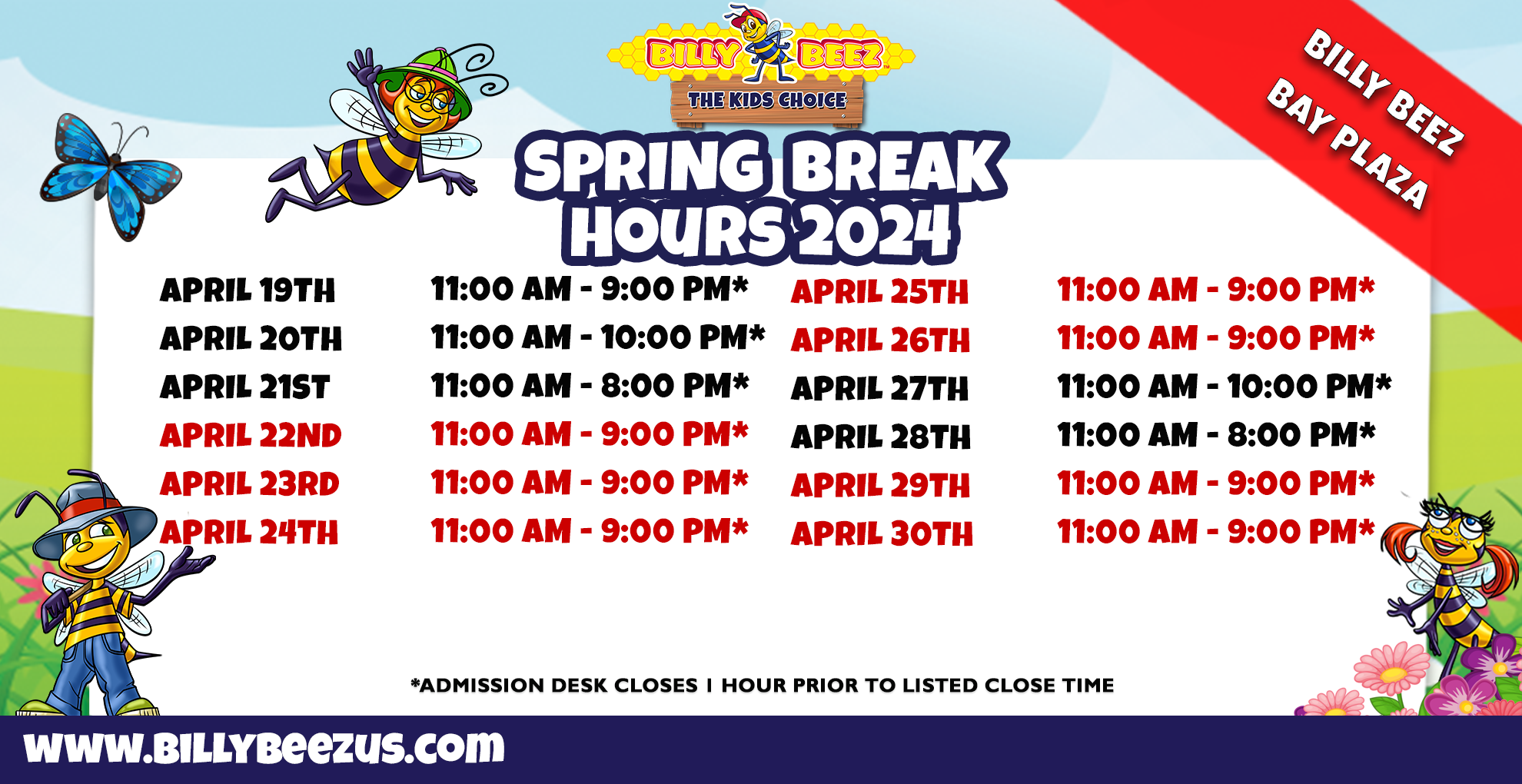 Billy Beez The Kids Place Billy Beez Bay Plaza SPring Break Hours 2024 April 19th 11:00am - 9:00am* April 20th 11:00am-10:00pm* April 21st 11:00am-8:00pm* April 22nd 11:00am-9:00pm* April 23rd 11:00am-9:00pm* April 24th 11:00am-9:00pm* April 25th 11:00am-9:00pm* April 26th 11:00am-9:00pm* April 27th 11:00am-10:00pm* April 28th 11:00am-8:00pm* April 29th 11:00am-9:00pm* April 30th 11:00am-9:00pm* *Admission desk closes 1 hour prior to listed close time
