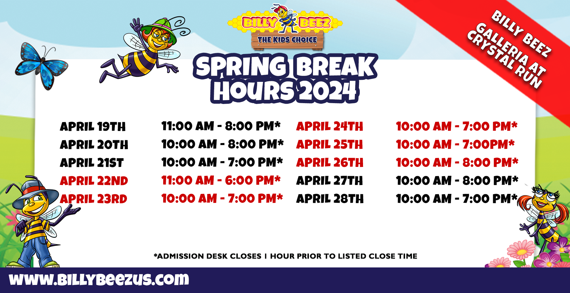 Billy Beez The Kids Place Billy Beez Galleria at Crystal Run Spring Break Hours 2024 April 19th 11:00am-8:00am* April 20th 10:00am-8:00pm* April 21st 10:00am-7:00pm* April 22nd 11:00am-6:00pm* April 23rd 10:00am-7:00pm* April 24th 10:00am-7:00pm* April 25th 10:00am-7:00pm* April 26th 10:00am-8:00pm* April 27th 10:00am-8:00pm* April 28th 10:00am-7:00pm* *Admission desk closes 1 hour prior to listed close time