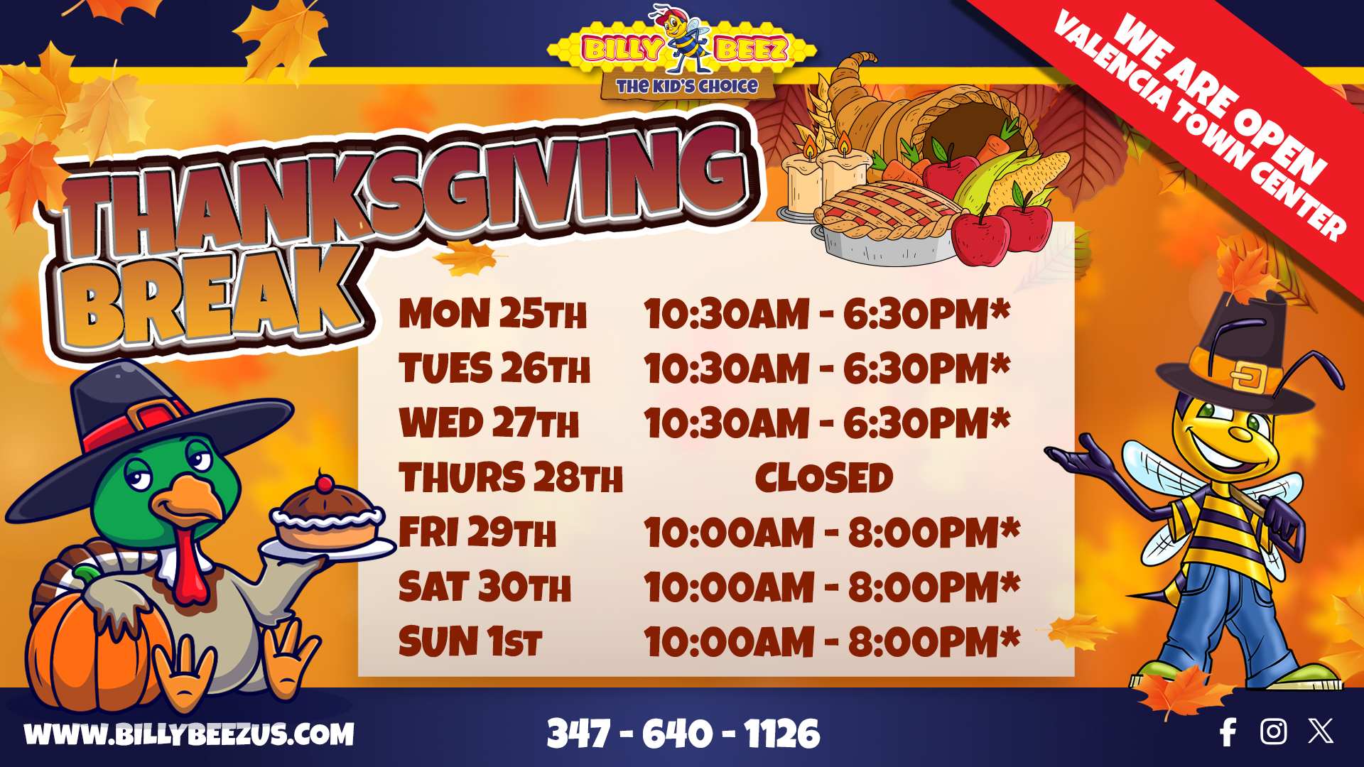 Billy Beez The Kids Choice Thanksgiving Break We are open Valencia Town Center Mon 25th 10:30AM – 6:30PM* Tues 26th 10:30AM – 6:30PM* Wed 27th 10:30AM – 6:20PM* Thurs 28th CLOSED Fri 29th 10:00AM – 8:00PM* Sat 30th 10:00AM – 8:00PM* Sun 1st 10:00AM - 8:00PM* www.billybeezus.com 347-640-1126 Facebook logo, Instagram logo, X logo