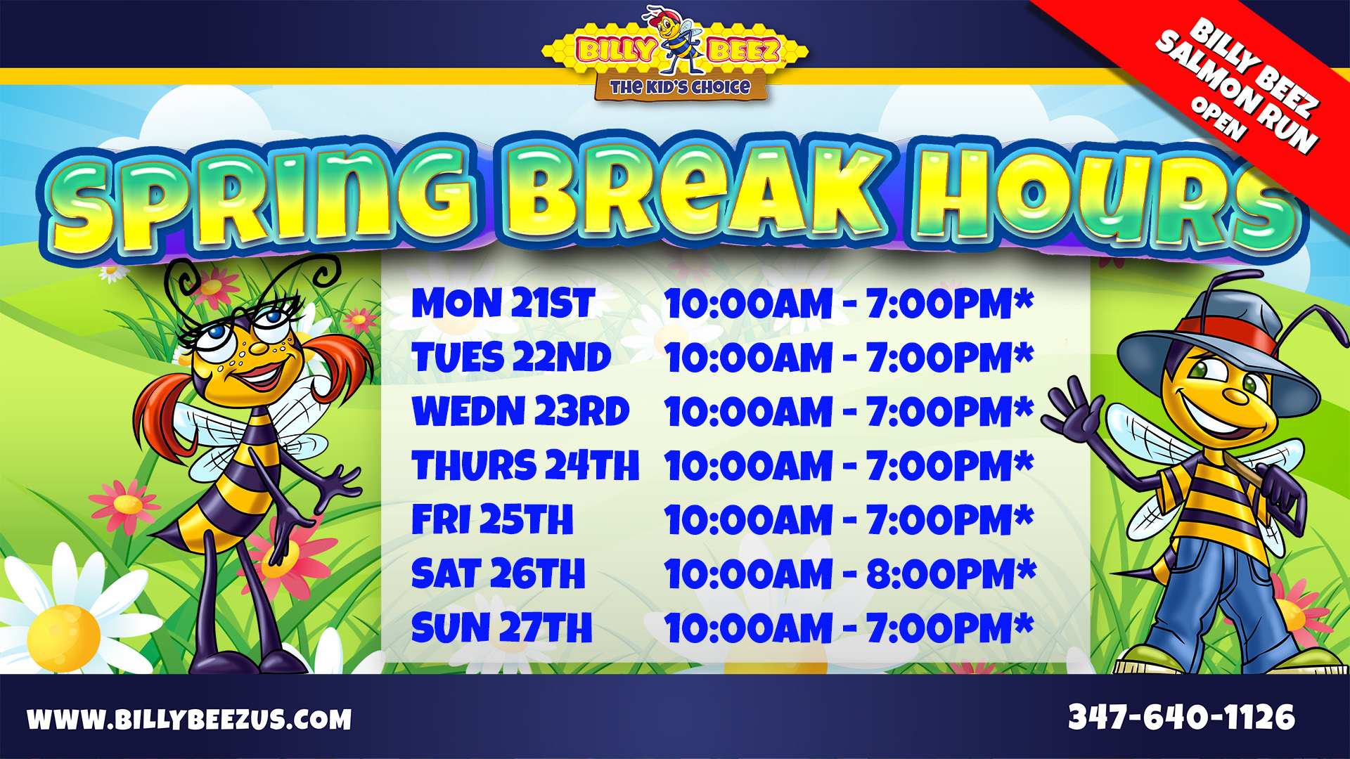 Billy Beez The Kids Choice Spring Break Billy Beez Salmon Run Open Mon 21st 10am to 7pm* Tue 22nd 10am to 7pm* Wed 23rd 10am to 7pm* Thurs 24th 10am to 7pm* Fri 25th 10am to 7pm* Sat 26th 10am to 8pm* Sun 27th 10am to 7pm*