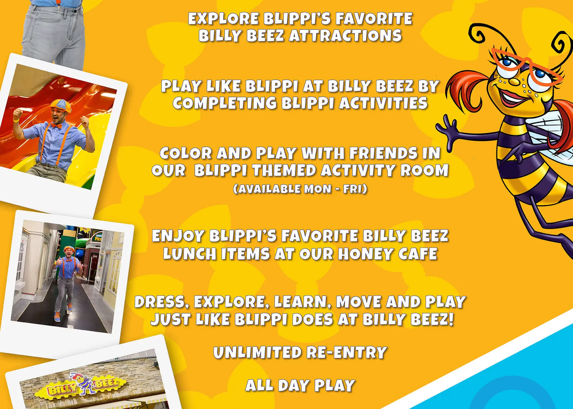 Explore Blippi's Favorite Billy Beez Attractions. Play like Blippi at Billy Beez By Completing Blippi Activities. Color and Play with Friends in our Blippi Themed Activity Room. Enjoy Blippi's Favorite Billy Beez Lunch Items At Our Hunoey Cafe. Guess, Explore, Learn, Move and Play Just like Blippi Does at Billy Beez! Unlimited re-entry. All Day Play.